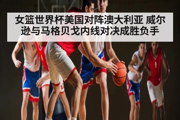 女篮世界杯美国对阵澳大利亚 威尔逊与马格贝戈内线对决成胜负手
