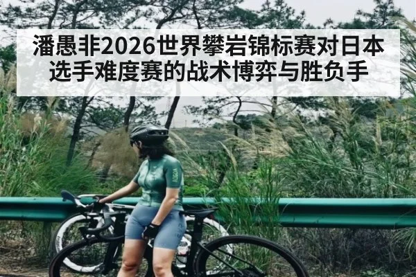 潘愚非2026世界攀岩锦标赛对日本选手难度赛的战术博弈与胜负手